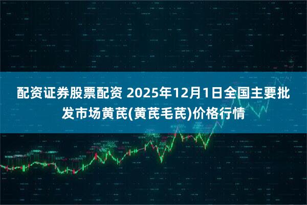 配资证券股票配资 2025年12月1日全国主要批发市场黄芪(黄芪毛芪)价格行情