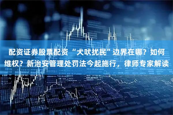 配资证券股票配资 “犬吠扰民”边界在哪？如何维权？新治安管理处罚法今起施行，律师专家解读