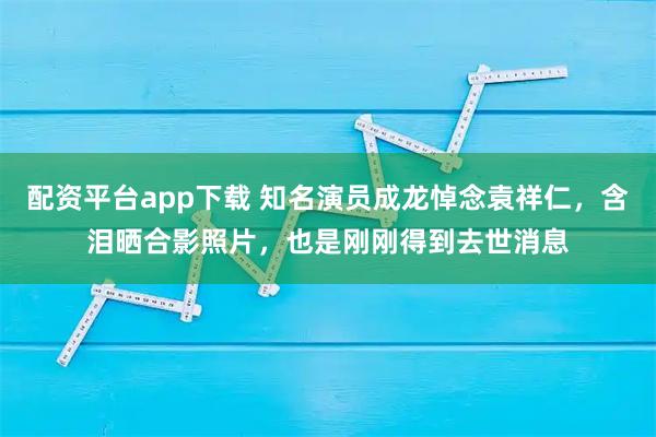 配资平台app下载 知名演员成龙悼念袁祥仁，含泪晒合影照片，也是刚刚得到去世消息