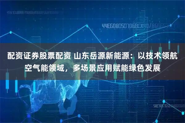 配资证券股票配资 山东岳源新能源：以技术领航空气能领域，多场景应用赋能绿色发展