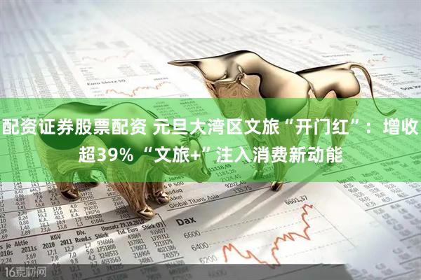 配资证券股票配资 元旦大湾区文旅“开门红”：增收超39% “文旅+”注入消费新动能