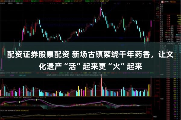 配资证券股票配资 新场古镇萦绕千年药香，让文化遗产“活”起来更“火”起来