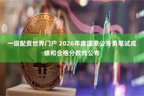 一级配资世界门户 2026年度国家公务员笔试成绩和合格分数线公布
