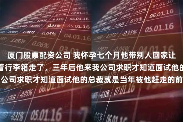 厦门股票配资公司 我怀孕七个月他带别人回家让我腾地方，我平静地拖着行李箱走了，三年后他来我公司求职才知道面试他的总裁就是当年被他赶走的前妻