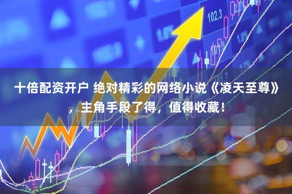 十倍配资开户 绝对精彩的网络小说《凌天至尊》,主角手段了得,值得收藏!