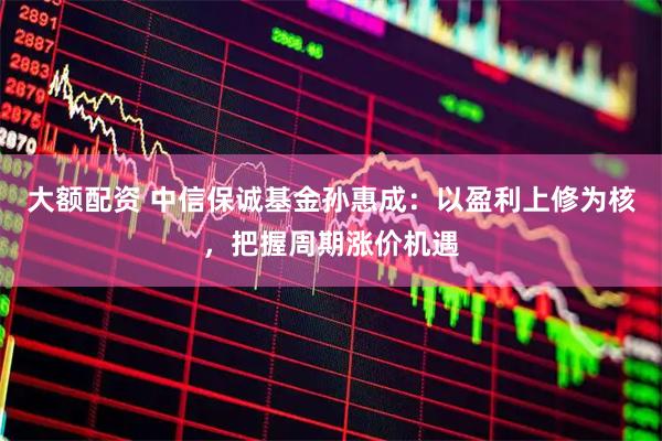 大额配资 中信保诚基金孙惠成：以盈利上修为核，把握周期涨价机遇