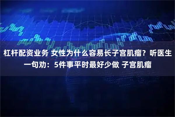 杠杆配资业务 女性为什么容易长子宫肌瘤?听医生一句劝:5件事平时最好少做 子宫肌瘤
