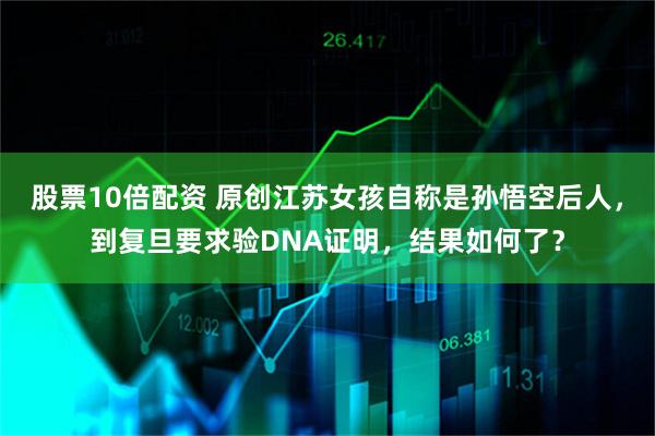 股票10倍配资 原创江苏女孩自称是孙悟空后人,到复旦要求验DNA证明,结果如何了?