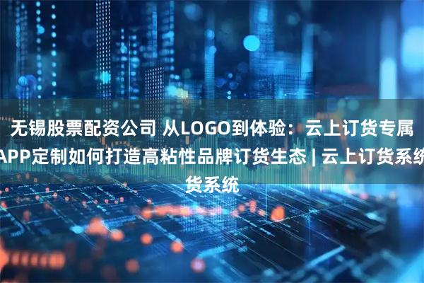 无锡股票配资公司 从LOGO到体验：云上订货专属APP定制如何打造高粘性品牌订货生态 | 云上订货系统