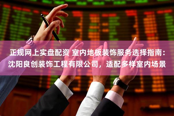 正规网上实盘配资 室内地板装饰服务选择指南：沈阳良创装饰工程有限公司，适配多样室内场景