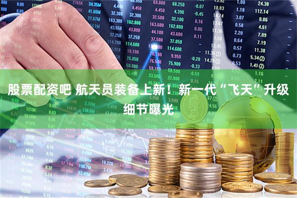 股票配资吧 航天员装备上新！新一代“飞天”升级细节曝光
