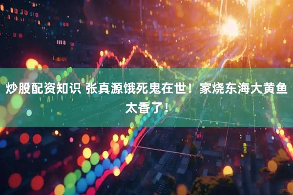 炒股配资知识 张真源饿死鬼在世！家烧东海大黄鱼太香了！